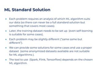 ML Standard Solution
● Each problem requires an analysis of which ML algorithm suits
our data (so there can never be a full standard solution but
something that covers most cases).
● Later, the training dataset needs to be set up (even self-learning
is suitable for some cases).
● Each problem may be slightly different (“same same but
different”).
● We can provide some solutions for some cases and use a proper
dataset (some anonymized datasets available are not suitable
for ML algorithms ).
● The tool to use (Spark, Flink, Tensorﬂow) depends on the chosen
ML algorithm.
 
