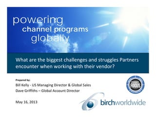 powering
channel programs
globally
Prepared by:
Bill Kelly ‐ US Managing Director & Global Sales
Dave Griffiths – Global Account Director
May 16, 2013
What are the biggest challenges and struggles Partners 
encounter when working with their vendor?
 