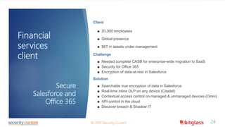 Financial
services
client
24© 2017 Security Current
Secure
Salesforce and
Office 365
Client
■ 20,000 employees
■ Global presence
■ $6T in assets under management
Challenge
■ Needed complete CASB for enterprise-wide migration to SaaS
■ Security for Office 365
■ Encryption of data-at-rest in Salesforce
Solution
■ Searchable true encryption of data in Salesforce
■ Real-time inline DLP on any device (Citadel)
■ Contextual access control on managed & unmanaged devices (Omni)
■ API control in the cloud
■ Discover breach & Shadow IT
 