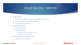 Cloud Security – Identity
 Single Sign On
 Requires effort and planning to integrate with cloud services
 Not all providers support SSO integration
 Synchronization is critical
 Cloud Service Native
 Per service provider
 Difficult to manage
 Changes to accounts handled manually
 Password policy enforcement
 Enable Multi Factor Authentication
 Admin access at a minimum
© 2017 Security Current
5
 