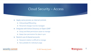 Cloud Security – Access
 Apply same process as internal controls
 Onboarding/Offboarding
 Personnel changes must be managed
 Integrate with Active Directory or Open LDAP
 Group and Role permissions easier to manage
 Keeps User permissions for data in sync
 Restrict use of shared accounts
 Password rotation is difficult to manage
 Not auditable for individual usage
© 2017 Security Current
6
 