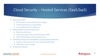 Cloud Security – Hosted Services (SaaS/IaaS)
 Backup your data
 Even Amazon has encountered service outages
 Some cloud failures are unrecoverable
 Use scheduled exports or replication
 Review default access security policies
 May be too permissive
 Could allow public access to restricted systems/data
 Utilize IP Whitelisting to further restrict access
 Penetration testing and vulnerability scanning requires permission
 Failure to notify could result in your network being blocked
 Could lead to service outage
 Protect your API keys
© 2017 Security Current
9
 