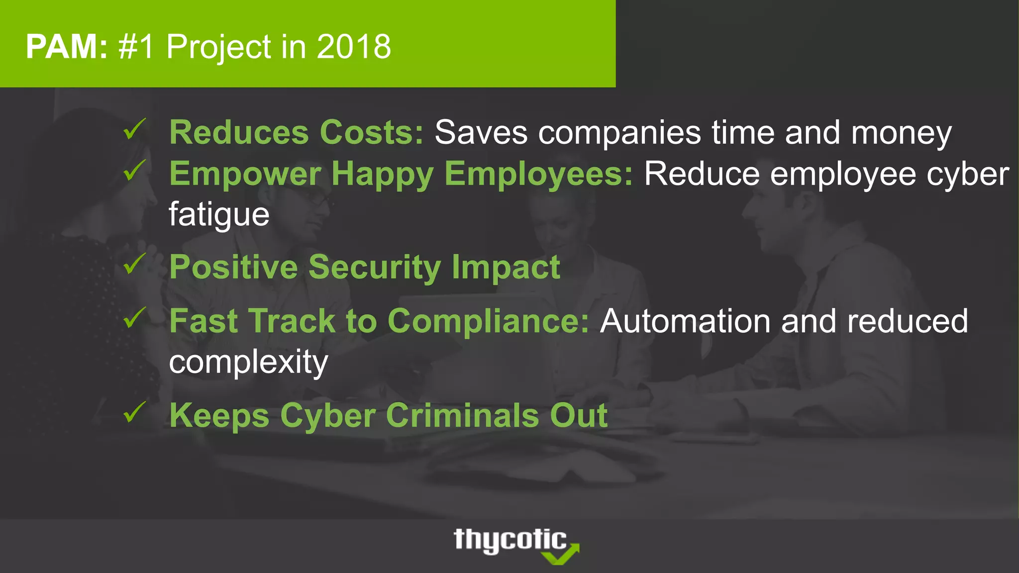 ü Reduces Costs: Saves companies time and money
ü Empower Happy Employees: Reduce employee cyber
fatigue
ü Positive Security Impact
ü Fast Track to Compliance: Automation and reduced
complexity
ü Keeps Cyber Criminals Out
PAM: #1 Project in 2018
 