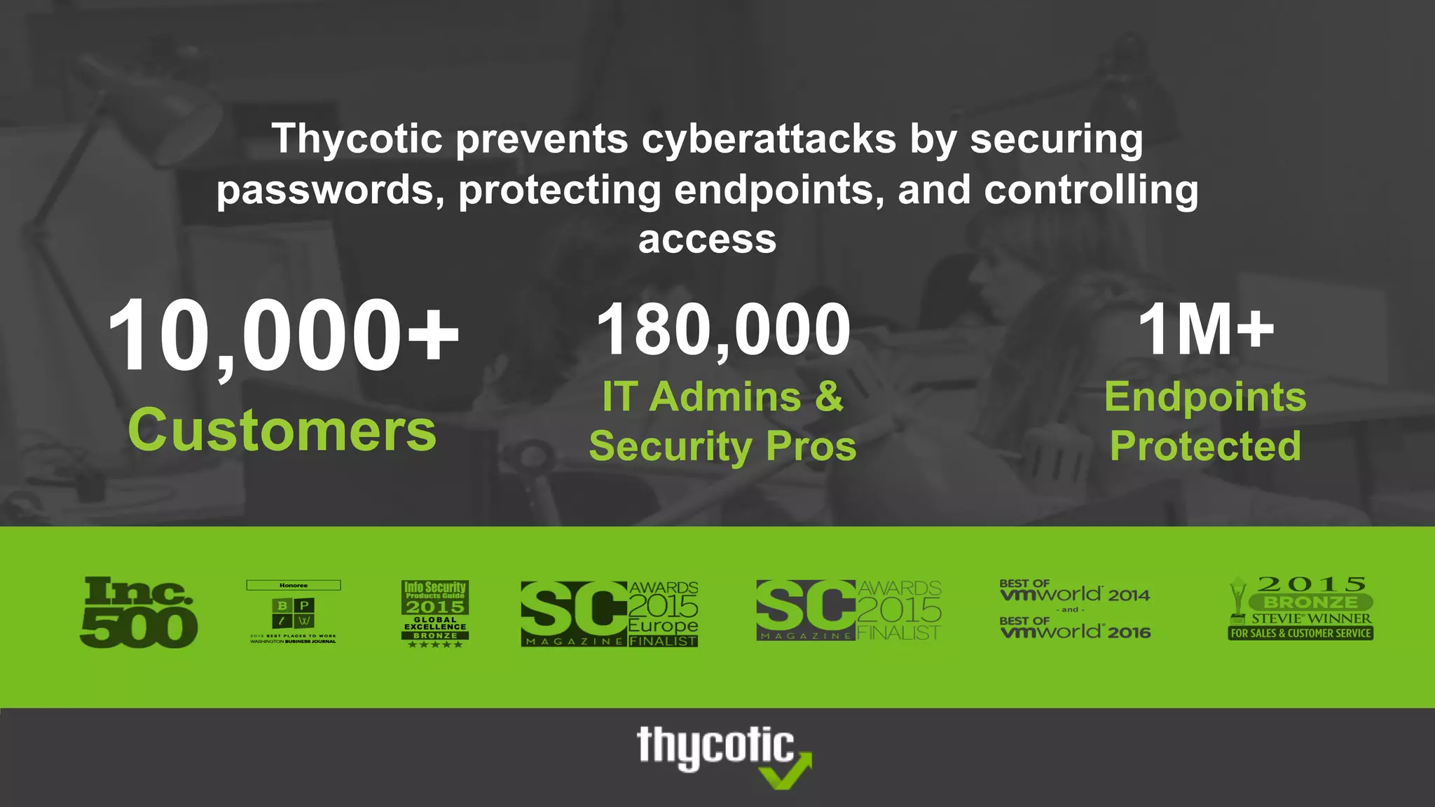 Thycotic prevents cyberattacks by securing
passwords, protecting endpoints, and controlling
access
10,000+
Customers
180,000
IT Admins &
Security Pros
1M+
Endpoints
Protected
 