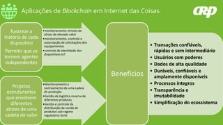 Aplicações de Blockchain em Internet das Coisas
• Transações confiáveis,
rápidas e sem intermediário
• Usuários com poderes
• Dados de alta qualidade
• Duráveis, confiáveis e
amplamente disponíveis
• Processos íntegros
• Transparência e
imutabilidade
• Simplificação do ecossistema
Benefícios
•monitoramento remoto de
ativos de elevado valor
•monitoramento, controle e
autorização de solicitações dos
equipamentos
•controle de identidade dos
dispositivos IoT
Rastrear a
história de cada
dispositivo
Permitir que se
tornem agentes
independentes
•Monitoramento e
rastreamento de uma cadeia
de produção
•Gestão de logística reversa de
diferentes produtos
•Gestão e controle da
distribuição de venda de
produtos sob regime
regulatório forte
Projetos
estruturantes
que envolvem
diferentes
atores de uma
cadeia de valor
 