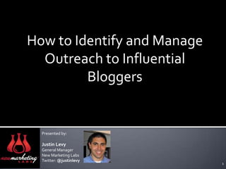 How to Identify and Manage Outreach to Influential Bloggers Presented by: Justin Levy General Manager New Marketing LabsTwitter: @justinlevy 1 