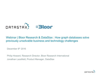 Webinar | Bloor Research & DataStax : How graph databases solve
previously unsolvable business and technology challenges
December 8th 2016
Philip Howard, Research Director, Bloor Research International
Jonathan Lacefield, Product Manager, DataStax
 
