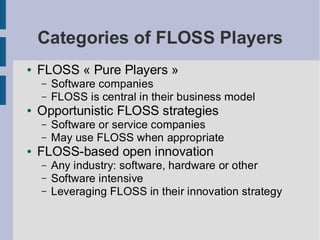 Categories of FLOSS Players
●   FLOSS « Pure Players »
    –   Software companies
    –   FLOSS is central in their business model
●   Opportunistic FLOSS strategies
    –   Software or service companies
    –   May use FLOSS when appropriate
●   FLOSS-based open innovation
    –   Any industry: software, hardware or other
    –   Software intensive
    –   Leveraging FLOSS in their innovation strategy
 