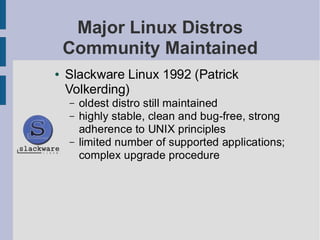 Major Linux Distros
    Community Maintained
●   Slackware Linux 1992 (Patrick
    Volkerding)
    –   oldest distro still maintained
    –   highly stable, clean and bug-free, strong
        adherence to UNIX principles
    –   limited number of supported applications;
        complex upgrade procedure
 