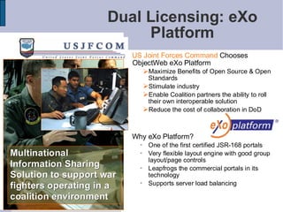 Dual Licensing: eXo
                          Platform
                          US Joint Forces Command Chooses
                          ObjectWeb eXo Platform
                             Maximize Benefits of Open Source & Open
                                 Standards
                                Stimulate industry
                                Enable Coalition partners the ability to roll
                                 their own interoperable solution
                                Reduce the cost of collaboration in DoD


                          Why eXo Platform?
                                One of the first certified JSR-168 portals
Multinational                   Very flexible layout engine with good group
                                 layout/page controls
Information Sharing             Leapfrogs the commercial portals in its
Solution to support war          technology
                                Supports server load balancing
fighters operating in a
coalition environment
                                                                                 15
 