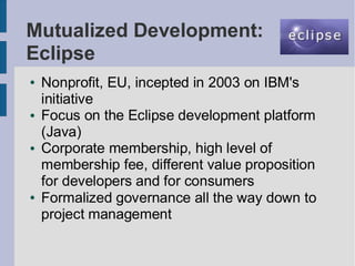 Mutualized Development:
Eclipse
●   Nonprofit, EU, incepted in 2003 on IBM's
    initiative
●   Focus on the Eclipse development platform
    (Java)
●   Corporate membership, high level of
    membership fee, different value proposition
    for developers and for consumers
●   Formalized governance all the way down to
    project management
 