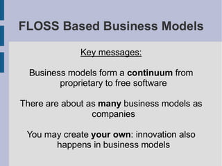 FLOSS Based Business Models

             Key messages:

  Business models form a continuum from
         proprietary to free software

There are about as many business models as
                 companies

 You may create your own: innovation also
       happens in business models
 