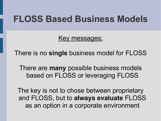 FLOSS Based Business Models

              Key messages:

There is no single business model for FLOSS

 There are many possible business models
   based on FLOSS or leveraging FLOSS

 The key is not to chose between proprietary
 and FLOSS, but to always evaluate FLOSS
   as an option in a corporate environment
 