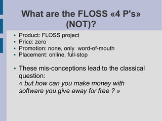 What are the FLOSS «4 P's»
              (NOT)?
●   Product: FLOSS project
●   Price: zero
●   Promotion: none, only word-of-mouth
●   Placement: online, full-stop

●   These mis-conceptions lead to the classical
    question:
    « but how can you make money with
    software you give away for free ? »
 