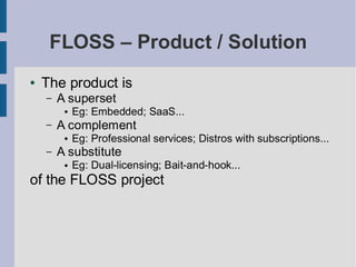FLOSS – Product / Solution
●   The product is
    –   A superset
         ●   Eg: Embedded; SaaS...
    –   A complement
         ●   Eg: Professional services; Distros with subscriptions...
    –   A substitute
         ●   Eg: Dual-licensing; Bait-and-hook...
of the FLOSS project
 