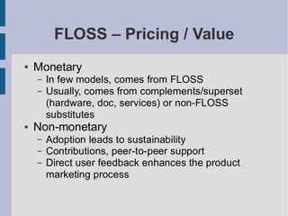 FLOSS – Pricing / Value
●   Monetary
    –   In few models, comes from FLOSS
    –   Usually, comes from complements/superset
        (hardware, doc, services) or non-FLOSS
        substitutes
●   Non-monetary
    –   Adoption leads to sustainability
    –   Contributions, peer-to-peer support
    –   Direct user feedback enhances the product
        marketing process
 
