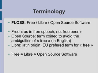 Terminology
●   FLOSS: Free / Libre / Open Source Software

●   Free « as in free speech, not free beer »
●   Open Source: term coined to avoid the
    ambiguities of « free » (in English)
●   Libre: latin origin, EU prefered term for « free »

●   Free ≈ Libre ≈ Open Source Software
 