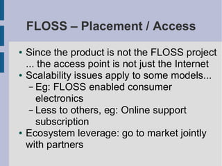 FLOSS – Placement / Access
●   Since the product is not the FLOSS project
    ... the access point is not just the Internet
●   Scalability issues apply to some models...
     – Eg: FLOSS enabled consumer
       electronics
     – Less to others, eg: Online support
       subscription
●   Ecosystem leverage: go to market jointly
    with partners
 