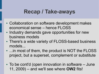 Recap / Take-aways
●   Collaboration on software development makes
    economical sense – hence FLOSS
●   Industry demands gave opportunities for new
    business models
●   There's a wide variety of FLOSS-based business
    models...
●   ...in most of them, the product is NOT the FLOSS
    project, but a superset, complement or substitute

●   To be cont'd (open innovation in software – June
    11, 2009) – and we'll see where OW2 fits!
 