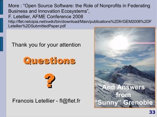 More : “Open Source Software: the Role of Nonprofits in Federating
Business and Innovation Ecosystems”,
F. Letellier, AFME Conference 2008
http://flet.netcipia.net/xwiki/bin/download/Main/publications%2Dfr/GEM2008%2DF
Letellier%2DSubmittedPaper.pdf



 Thank you for your attention


        Questions

                   ?                             And Answers
                                                Le middleware
                                                     from
                                                 est partout ?
  Francois Letellier - fl@flet.fr             “Sunny” Grenoble
                                                                            33
 
