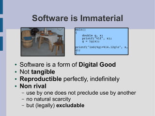 Software is Immaterial
                           main()
                           {
                               double g, x;
                               printf("%lf", x);
                               g = lg(x);

                           printf("lnG(%g)=%14.12gn", x,
                           g);
                           }


●   Software is a form of Digital Good
●   Not tangible
●   Reproductible perfectly, indefinitely
●   Non rival
    –   use by one does not preclude use by another
    –   no natural scarcity
    –   but (legally) excludable
 