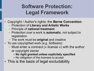 Software Protection:
                  Legal Framework
●   Copyright / Author's rights: the Berne Convention
    –  Protection of Literary and Artistic Works
     – Principle of national treatment
     – Protection over a work is automatic, not subject to
       registration
     – The work must be original and creative
●   To use copyrighted work (e.g. Software):
    –   Must enter a contract (« license ») with the author
        or copyright owner
         ●   No right granted unless explicitely specified
         ●   No obligation of the licensee to accept
●   This is the basis of legal excludability
 