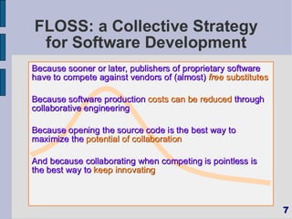 FLOSS: a Collective Strategy
 for Software Development
Because sooner or later, publishers of proprietary software
have to compete against vendors of (almost) free substitutes

Because software production costs can be reduced through
collaborative engineering

Because opening the source code is the best way to
maximize the potential of collaboration

And because collaborating when competing is pointless is
the best way to keep innovating



                                                               7
 