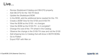 Live...
- Review Skateboard Catalog and SB-CFG property
- Add SB-CFG for the 100-TH Deck
- Update the Skateboard BOM
- In the BOM, add the additional items needed for the -TH
- Create a BOM View for the S100 and S100-TH
- View the BOM as the S100 - no changes
- View the BOM as the S100-TH - is it complete?
- Change the cost of the -TH wheel in the Catalog
- Observe the change in the S100-TH view and not the S100
- Add shipping box to Catalog that will show in BOTH BOMs
- Go to Flatten
- Export PDF with filter on
© OpenBOM, 2018 (Newman Cloud Inc.)
 