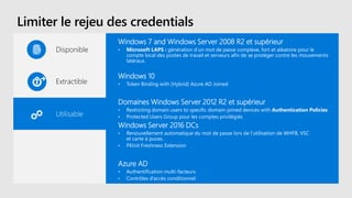 Limiter le rejeu des credentials
Disponible
Extractible
Utilisable
Windows 7 and Windows Server 2008 R2 et supérieur
• Microsoft LAPS : génération d’un mot de passe complexe, fort et aléatoire pour le
compte local des postes de travail et serveurs afin de se protéger contre les mouvements
latéraux.
Windows 10
• Token Binding with (Hybrid) Azure AD Joined
Domaines Windows Server 2012 R2 et supérieur
• Restricting domain users to specific domain-joined devices with Authentication Policies
• Protected Users Group pour les comptes privilégiés
Windows Server 2016 DCs
• Renouvellement automatique du mot de passe lors de l’utilisation de WHFB, VSC
et carte à puces.
• PKInit Freshness Extension
Azure AD
• Authentification multi-facteurs
• Contrôles d’accès conditionnel
 