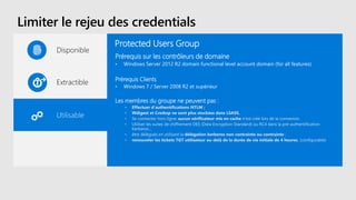 Limiter le rejeu des credentials
Disponible
Extractible
Utilisable
Protected Users Group
Prérequis sur les contrôleurs de domaine
• Windows Server 2012 R2 domain functional level account domain (for all features)
Prérequis Clients
• Windows 7 / Server 2008 R2 et supérieur
Les membres du groupe ne peuvent pas :
• Effectuer d'authentifications NTLM ;
• Wdigest et Credssp ne sont plus stockées dans LSASS.
• Se connecter hors ligne: aucun vérificateur mis en cache n'est créé lors de la connexion.
• Utiliser les suites de chiffrement DES (Data Encryption Standard) ou RC4 dans la pré-authentification
Kerberos ;
• être délégués en utilisant la délégation kerberos non contrainte ou contrainte ;
• renouveler les tickets TGT utilisateur au-delà de la durée de vie initiale de 4 heures. (configurable)
 