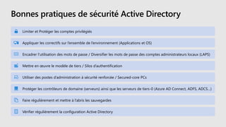 Bonnes pratiques de sécurité Active Directory
Limiter et Protéger les comptes privilégiés
Appliquer les correctifs sur l’ensemble de l’environnement (Applications et OS)
Encadrer l'utilisation des mots de passe / Diversifier les mots de passe des comptes administrateurs locaux (LAPS)
Mettre en œuvre le modèle de tiers / Silos d’authentification
Utiliser des postes d’administration à sécurité renforcée / Secured-core PCs
Protéger les contrôleurs de domaine (serveurs) ainsi que les serveurs de tiers-0 (Azure AD Connect, ADFS, ADCS…)
Faire régulièrement et mettre à l’abris les sauvegardes
Vérifier régulièrement la configuration Active Directory
 