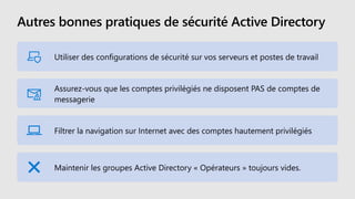 Autres bonnes pratiques de sécurité Active Directory
Utiliser des configurations de sécurité sur vos serveurs et postes de travail
Assurez-vous que les comptes privilégiés ne disposent PAS de comptes de
messagerie
Filtrer la navigation sur Internet avec des comptes hautement privilégiés
Maintenir les groupes Active Directory « Opérateurs » toujours vides.
 