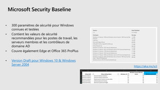 Microsoft Security Baseline
• 300 paramètres de sécurité pour Windows
connues et testées
• Contient les valeurs de sécurité
recommandées pour les postes de travail, les
serveurs membres et les contrôleurs de
domaine AD
• Couvre également Edge et Office 365 ProPlus
• Version Draft pour Windows 10 & Windows
Server 2004 https://aka.ms/sct
 