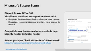 Microsoft Secure Score
Disponible avec Office 365
Visualiser et améliorer votre posture de sécurité
• Un aperçu de votre niveau de sécurité en une seule console
• Des actions recommandées pour améliorer votre posture de
sécurité
Compatible avec les rôles en lecture seule de type
Security Reader ou Global Reader
Bonnes pratiques Cloud Microsoft – CIS Benchmark:
https://www.cisecurity.org/benchmark/microsoft_office/
securescore.microsoft.com
 