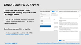 Office Cloud Policy Service
Compatible avec les rôles Global
Administrator, Security Administrator et
Office Apps Admin
• Plus de 2097 paramètres utilisateurs disponibles
• Dont 87 paramètres appartenant à la catégorie
« Security Baseline »
Disponible avec version 1808 ou supérieure
• Il est toujours possible de déployer des GPO :
Security baseline for Office 365 ProPlus
config.office.com https://docs.microsoft.com/fr-fr/deployoffice/overview-office-cloud-policy-service
 
