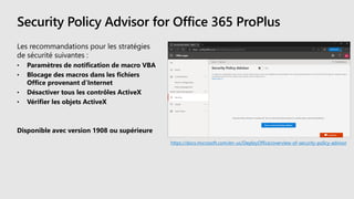 Security Policy Advisor for Office 365 ProPlus
Les recommandations pour les stratégies
de sécurité suivantes :
• Paramètres de notification de macro VBA
• Blocage des macros dans les fichiers
Office provenant d’Internet
• Désactiver tous les contrôles ActiveX
• Vérifier les objets ActiveX
Disponible avec version 1908 ou supérieure
https://docs.microsoft.com/en-us/DeployOffice/overview-of-security-policy-advisor
 