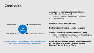 Conclusion
Appliquer les bonnes pratiques de sécurité
Active Directory / Azure AD
• Limiter et protéger les comptes à privilèges
• Déployer LAPS
Appliquer toutes les mises à jour
Poste d’administration à sécurité renforcée
Activer l’authentification multi-facteur (MFA)
• Accès conditionnel via Azure Active Directory pour
protéger les identités privilégiées.
Suivre en continu votre posture de sécurité (points
de contrôle AD) et tableau de bord, comme
Microsoft Secure Score et ORCA
 