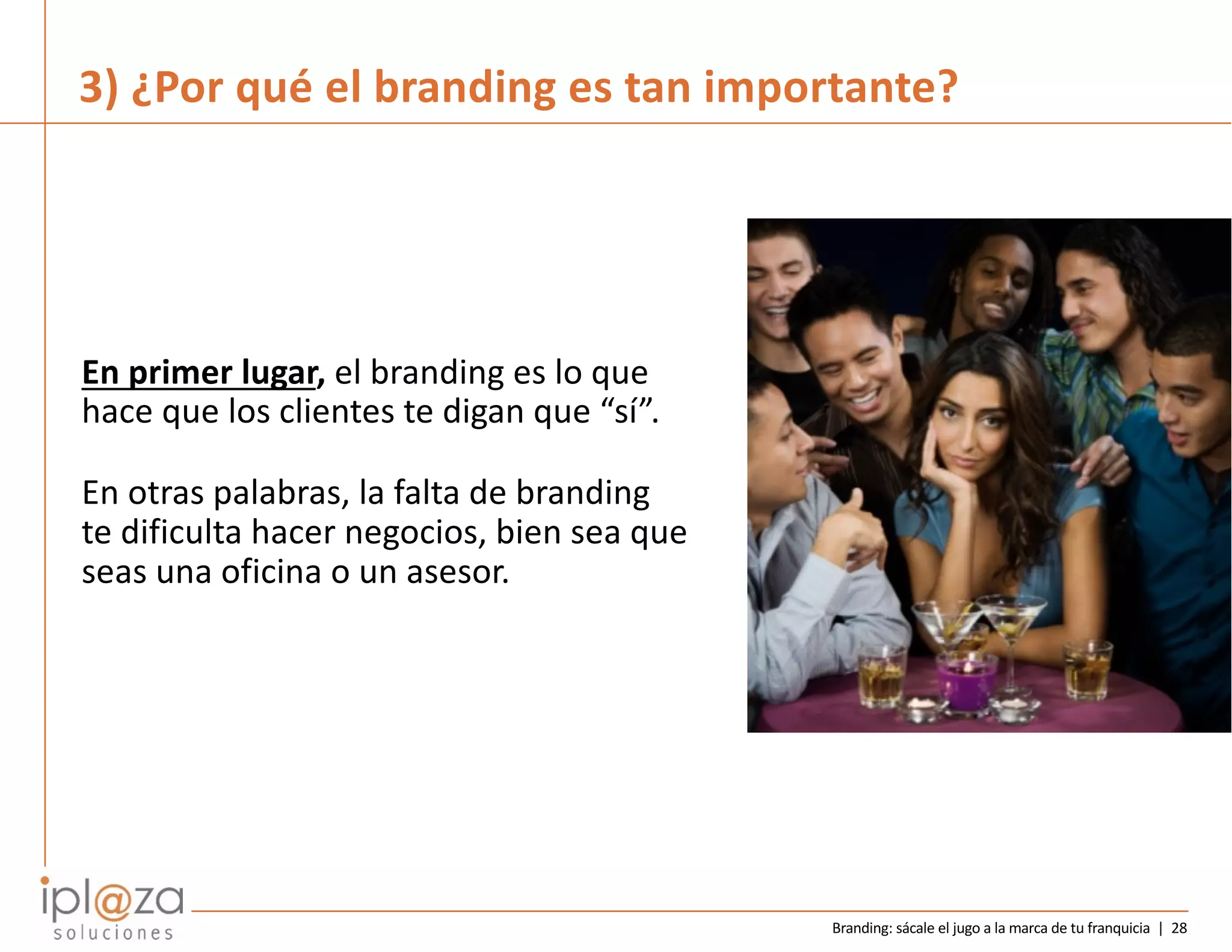 Branding: sácale el jugo a la marca de tu franquicia | 28
En primer lugar, el branding es lo que
hace que los clientes te digan que “sí”.
En otras palabras, la falta de branding
te dificulta hacer negocios, bien sea que
seas una oficina o un asesor.
3) ¿Por qué el branding es tan importante?
 