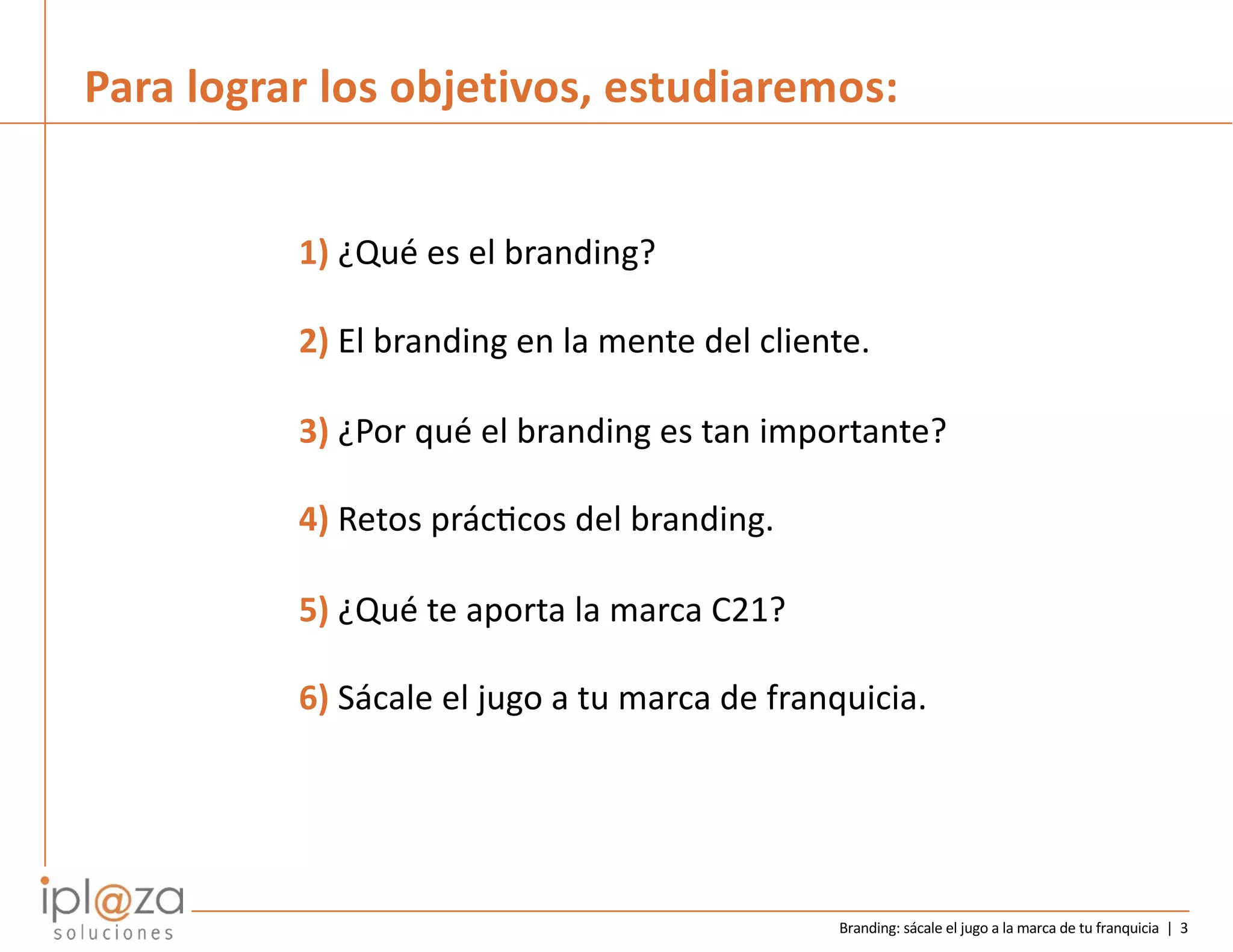 Branding: sácale el jugo a la marca de tu franquicia | 3
Para lograr los objetivos, estudiaremos:
1) ¿Qué es el branding?
2) El branding en la mente del cliente.
3) ¿Por qué el branding es tan importante?
4) Retos prácBcos del branding.
5) ¿Qué te aporta la marca C21?
6) Sácale el jugo a tu marca de franquicia.
 