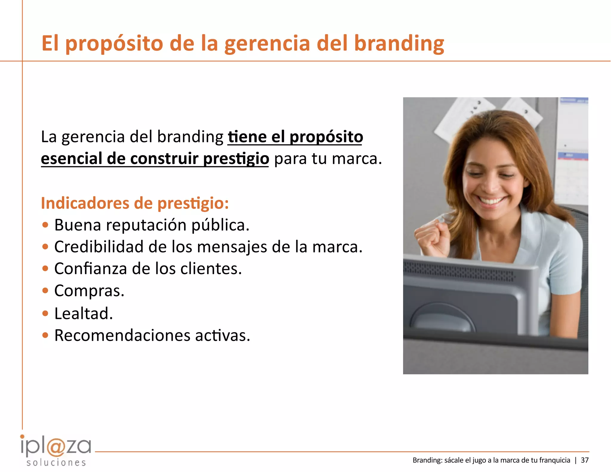 Branding: sácale el jugo a la marca de tu franquicia | 37
El propósito de la gerencia del branding
La gerencia del branding 2ene el propósito
esencial de construir pres2gio para tu marca.
Indicadores de pres2gio:
• Buena reputación pública.
• Credibilidad de los mensajes de la marca.
• Conﬁanza de los clientes.
• Compras.
• Lealtad.
• Recomendaciones acDvas.
 