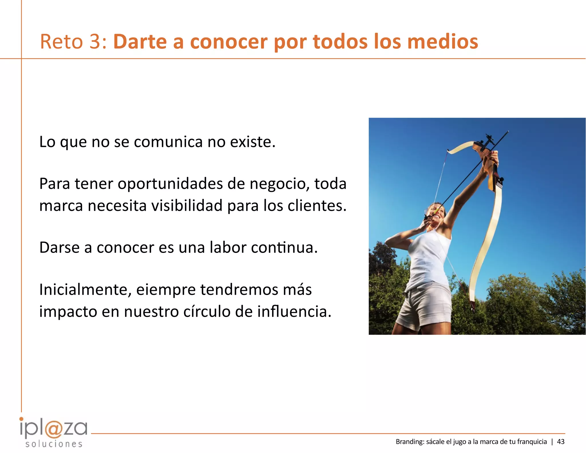 Branding: sácale el jugo a la marca de tu franquicia | 43
Reto 3: Darte a conocer por todos los medios
Lo que no se comunica no existe.
Para tener oportunidades de negocio, toda
marca necesita visibilidad para los clientes.
Darse a conocer es una labor conCnua.
Inicialmente, eiempre tendremos más
impacto en nuestro círculo de inﬂuencia.
 
