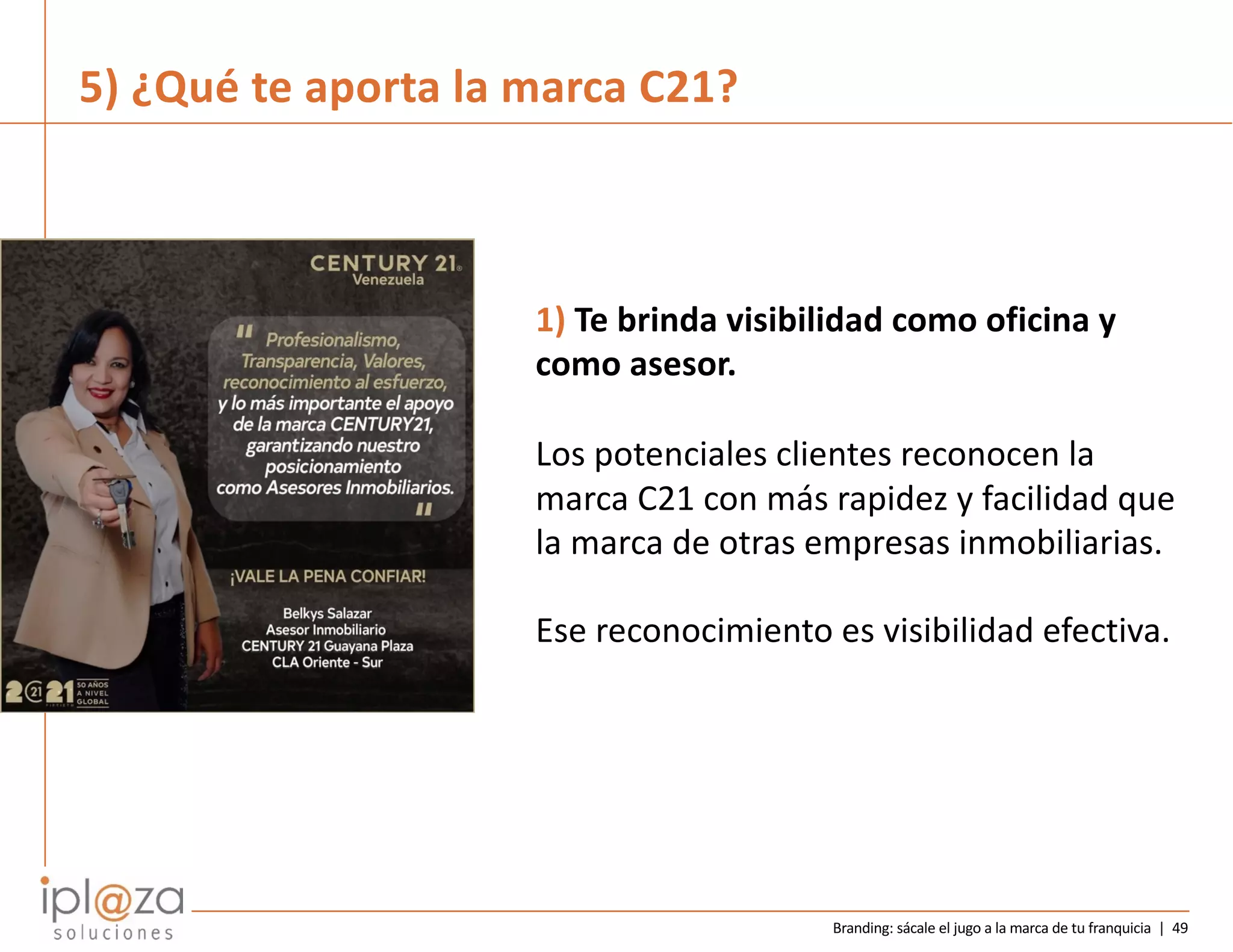 Branding: sácale el jugo a la marca de tu franquicia | 49
1) Te brinda visibilidad como oficina y
como asesor.
Los potenciales clientes reconocen la
marca C21 con más rapidez y facilidad que
la marca de otras empresas inmobiliarias.
Ese reconocimiento es visibilidad efectiva.
5) ¿Qué te aporta la marca C21?
 
