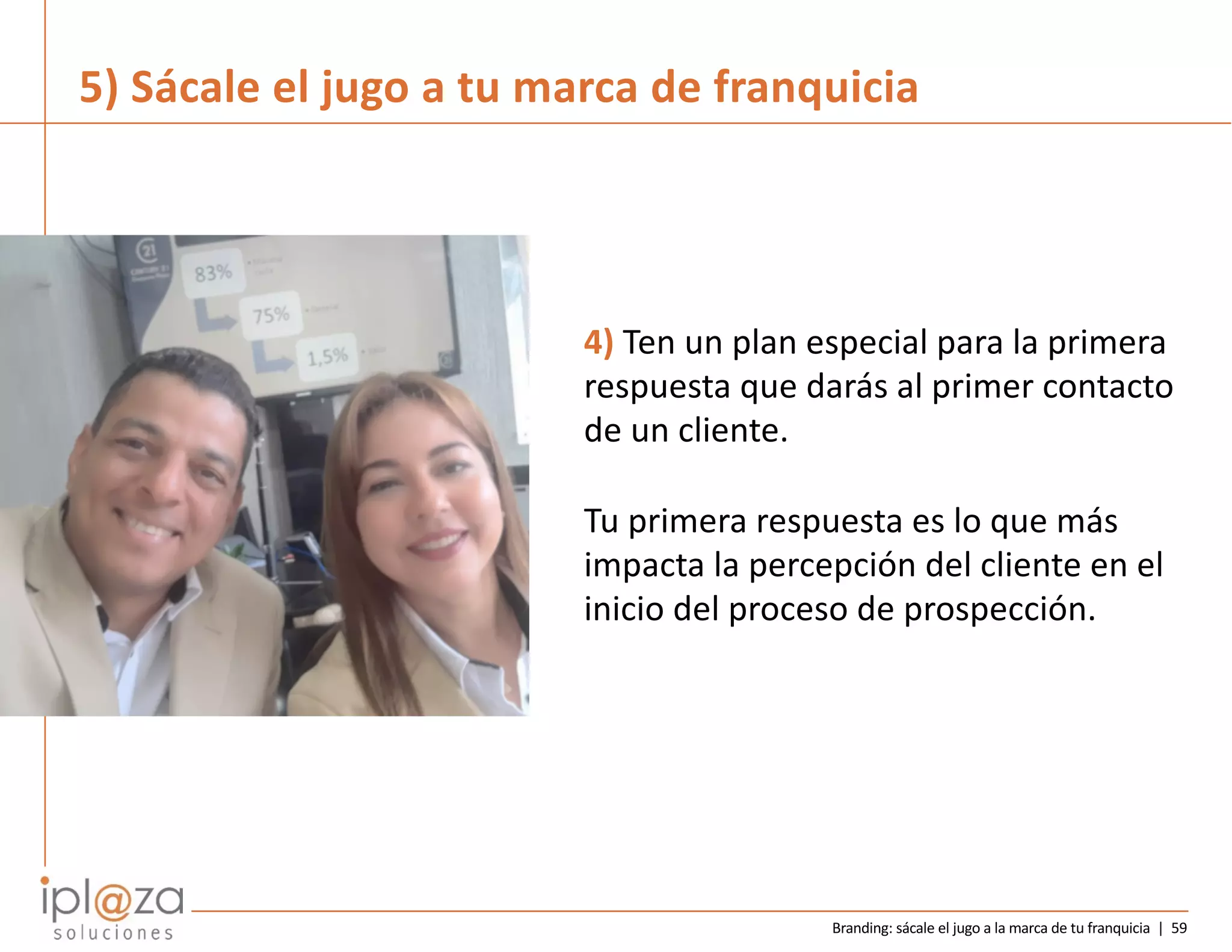 Branding: sácale el jugo a la marca de tu franquicia | 59
4) Ten un plan especial para la primera
respuesta que darás al primer contacto
de un cliente.
Tu primera respuesta es lo que más
impacta la percepción del cliente en el
inicio del proceso de prospección.
5) Sácale el jugo a tu marca de franquicia
 