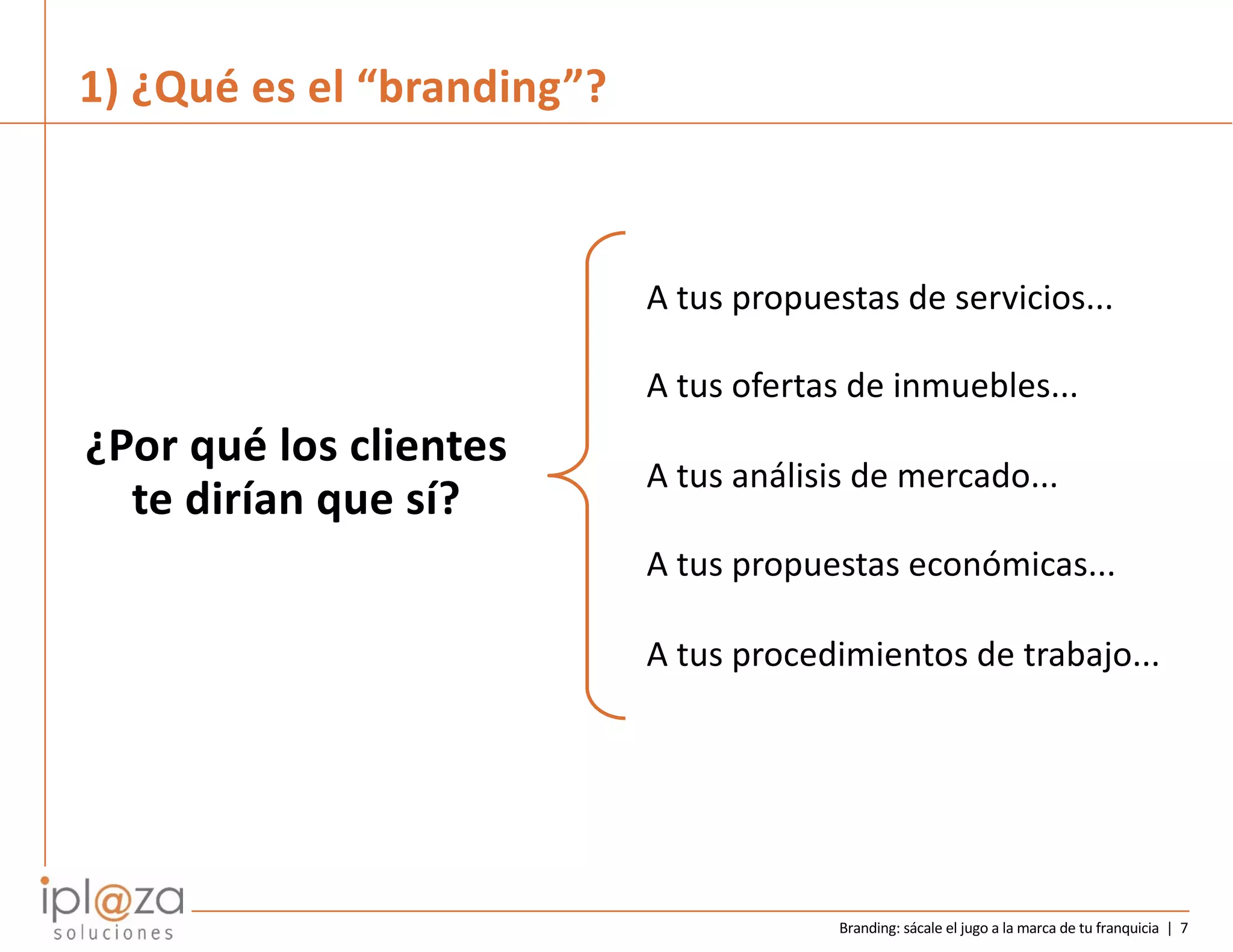 Branding: sácale el jugo a la marca de tu franquicia | 7
A tus propuestas de servicios...
A tus ofertas de inmuebles...
A tus análisis de mercado...
A tus propuestas económicas...
A tus procedimientos de trabajo...
¿Por qué los clientes
te dirían que sí?
1) ¿Qué es el “branding”?
 