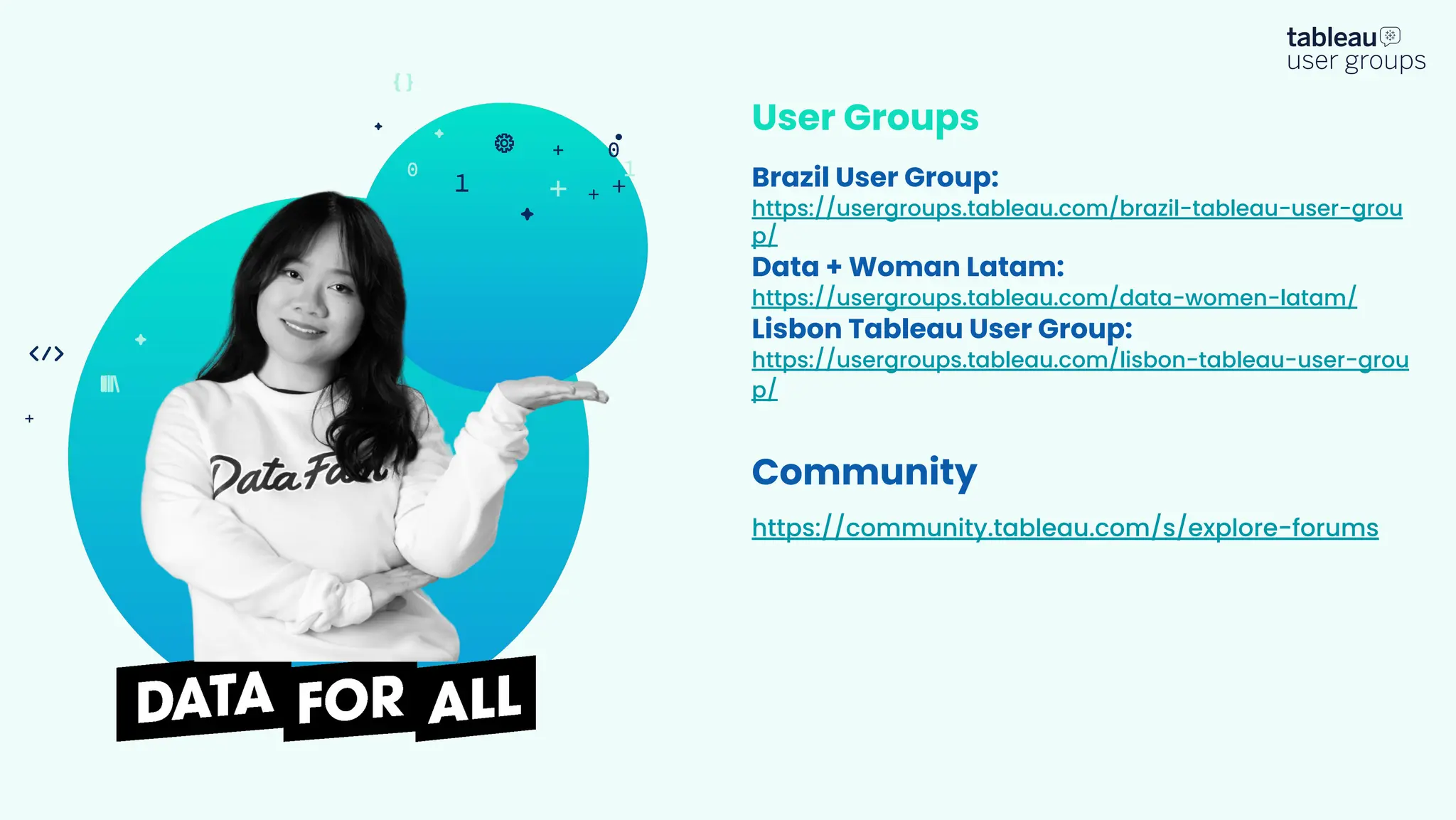 User Groups
Brazil User Group:
https://usergroups.tableau.com/brazil-tableau-user-grou
p/
Data + Woman Latam:
https://usergroups.tableau.com/data-women-latam/
Lisbon Tableau User Group:
https://usergroups.tableau.com/lisbon-tableau-user-grou
p/
Community
https://community.tableau.com/s/explore-forums
 