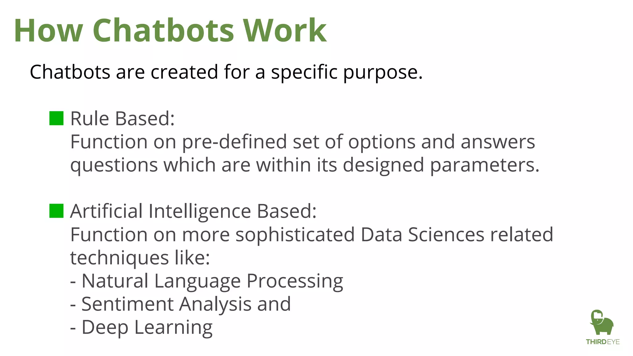How Chatbots Work
Chatbots are created for a specific purpose.
■ Rule Based:
Function on pre-defined set of options and answers
questions which are within its designed parameters.
■ Artificial Intelligence Based:
Function on more sophisticated Data Sciences related
techniques like:
- Natural Language Processing
- Sentiment Analysis and
- Deep Learning
 