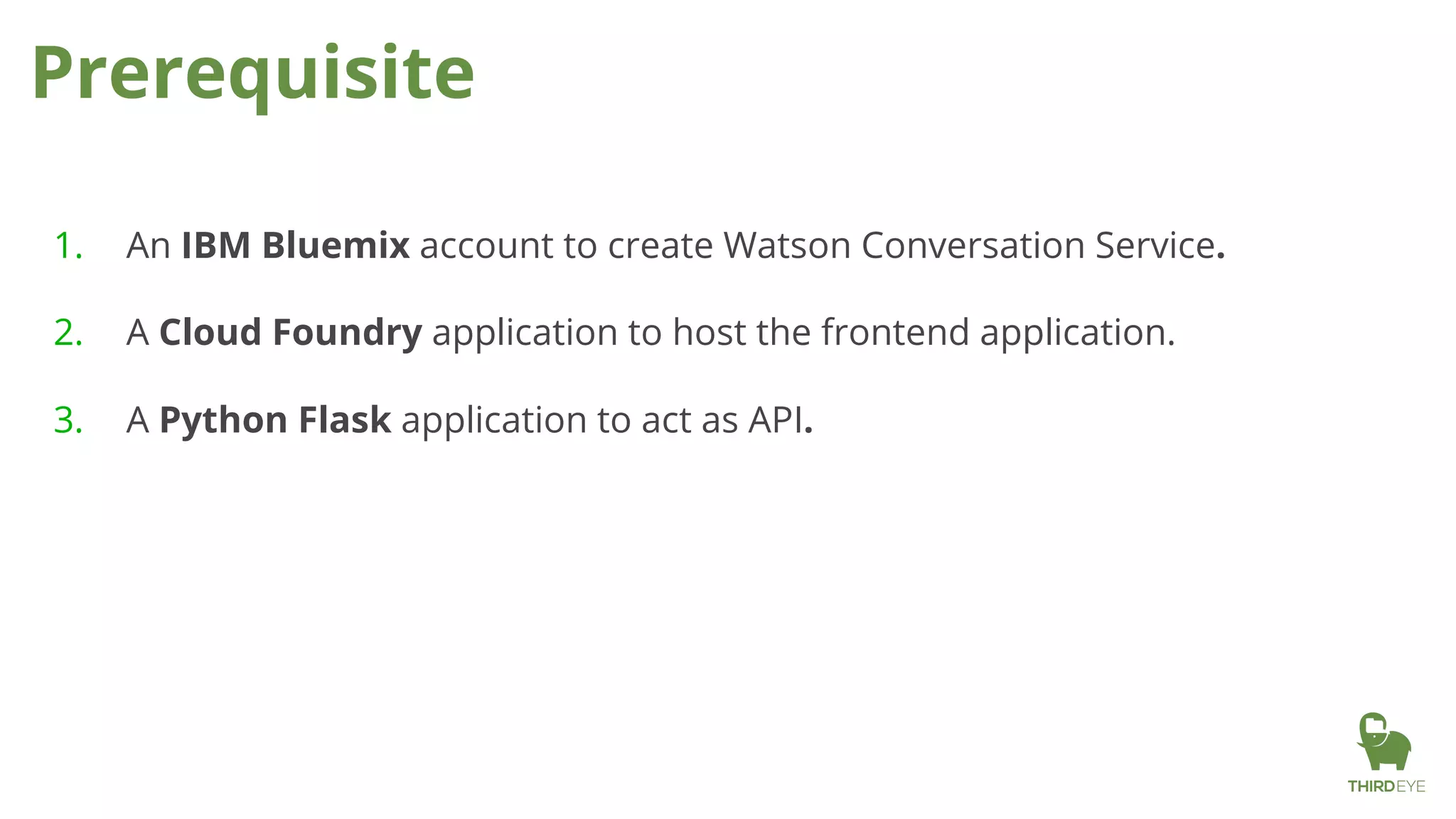 Prerequisite
1. An IBM Bluemix account to create Watson Conversation Service.
2. A Cloud Foundry application to host the frontend application.
3. A Python Flask application to act as API.
 