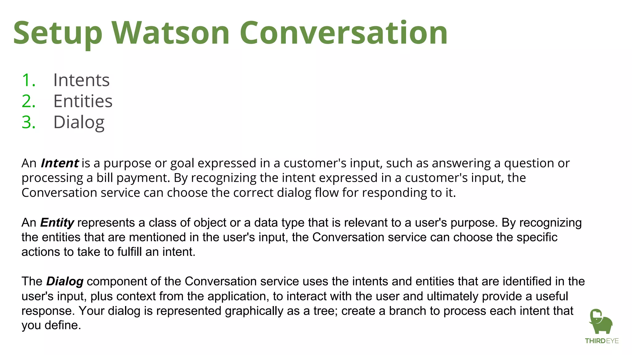 Setup Watson Conversation
1. Intents
2. Entities
3. Dialog
An Intent is a purpose or goal expressed in a customer's input, such as answering a question or
processing a bill payment. By recognizing the intent expressed in a customer's input, the
Conversation service can choose the correct dialog flow for responding to it.
An Entity represents a class of object or a data type that is relevant to a user's purpose. By recognizing
the entities that are mentioned in the user's input, the Conversation service can choose the specific
actions to take to fulfill an intent.
The Dialog component of the Conversation service uses the intents and entities that are identified in the
user's input, plus context from the application, to interact with the user and ultimately provide a useful
response. Your dialog is represented graphically as a tree; create a branch to process each intent that
you define.
 