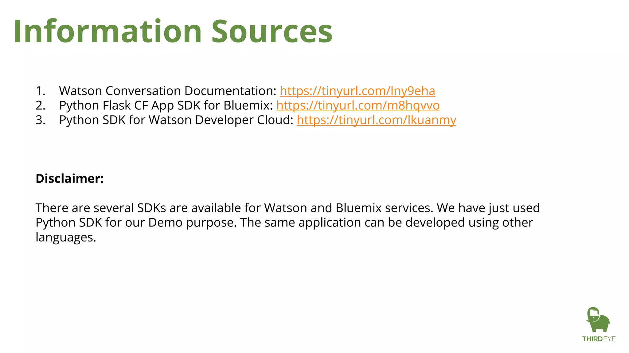 Information Sources
1. Watson Conversation Documentation: https://tinyurl.com/lny9eha
2. Python Flask CF App SDK for Bluemix: https://tinyurl.com/m8hqvvo
3. Python SDK for Watson Developer Cloud: https://tinyurl.com/lkuanmy
Disclaimer:
There are several SDKs are available for Watson and Bluemix services. We have just used
Python SDK for our Demo purpose. The same application can be developed using other
languages.
 