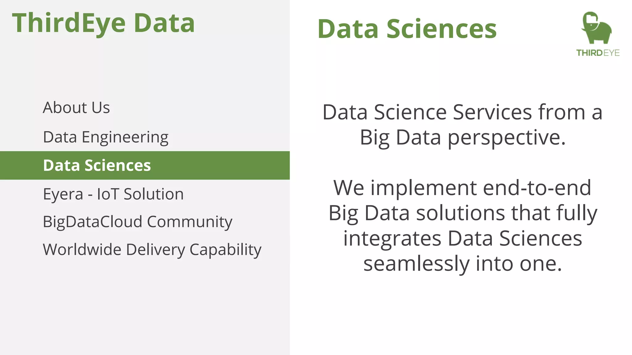 Data Sciences
Data Science Services from a
Big Data perspective.
We implement end-to-end
Big Data solutions that fully
integrates Data Sciences
seamlessly into one.
ThirdEye Data
About Us
Data Engineering
Worldwide Delivery Capability
Data Sciences
Eyera - IoT Solution
BigDataCloud Community
 